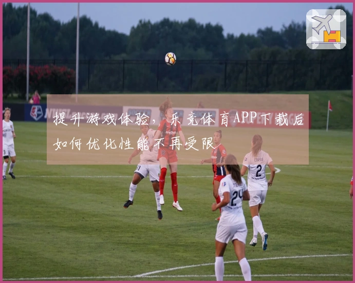 提升游戏体验，乐竞体育APP下载后如何优化性能不再受限