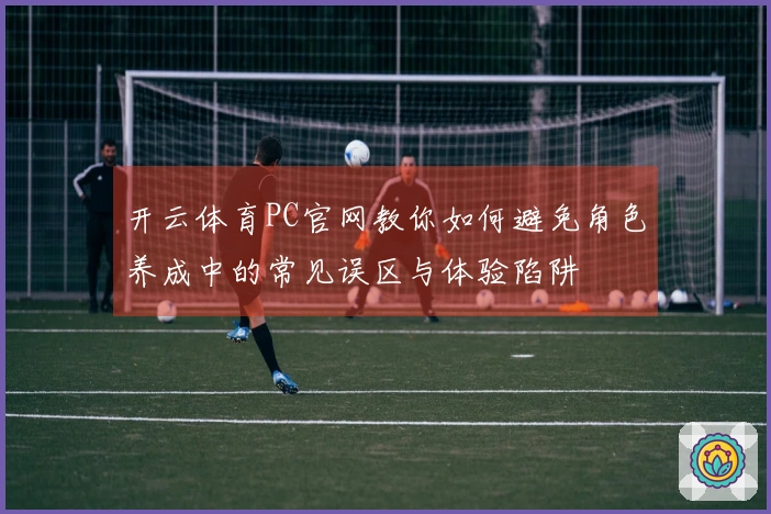开云体育PC官网教你如何避免角色养成中的常见误区与体验陷阱