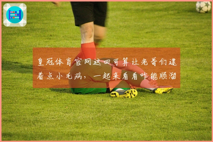 皇冠体育官网这回可算让老哥们逮着点小毛病，一起来看看咋能顺溜玩！